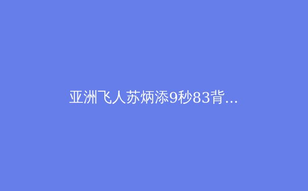 亚洲飞人苏炳添9秒83背后：科学训练如何突破人种极限