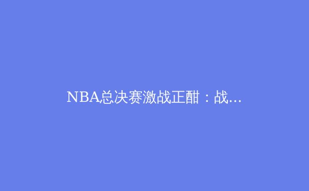 NBA总决赛激战正酣：战术革新与巨星对决的时代交响